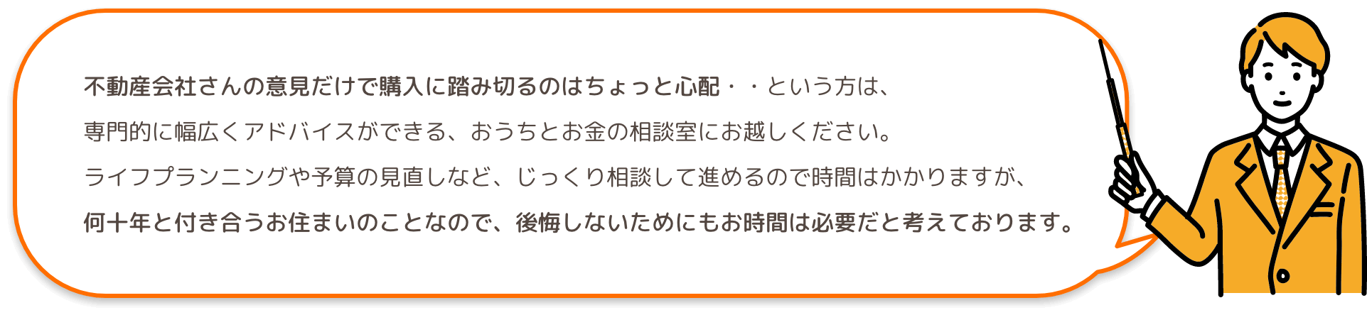 不動産会社さんの意見だけで購入に踏み切るのはちょっと心配・・という方は、専門的に幅広くアドバイスができる、おうちとお金の相談室にお越しください。ライフプランニングや予算の見直しなど、じっくり相談して進めるので時間はかかりますが、何十年と付き合うお住まいのことなので、後悔しないためにもお時間は必要だと考えております。